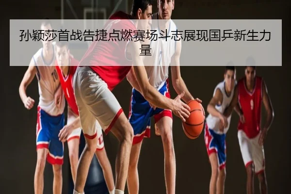 孙颖莎首战告捷点燃赛场斗志展现国乒新生力量