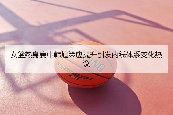 女篮热身赛中韩旭策应提升引发内线体系变化热议