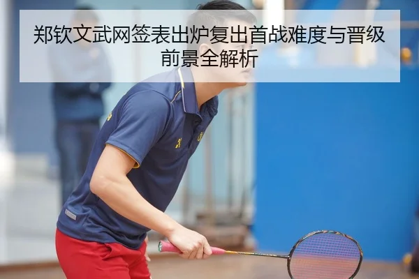 郑钦文武网签表出炉复出首战难度与晋级前景全解析